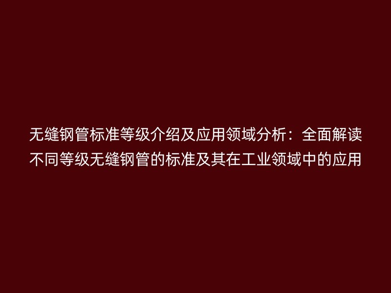 無縫鋼管標準等級介紹及應用領域分析：全面解讀不同等級無縫鋼管的標準及其在工業領域中的應用