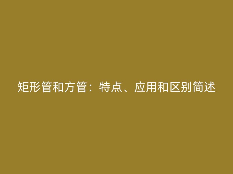 矩形管和方管：特點(diǎn)、應(yīng)用和區(qū)別簡述