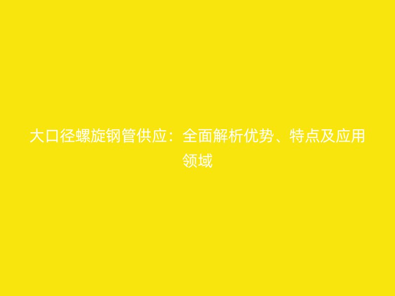 大口徑螺旋鋼管供應(yīng)：全面解析優(yōu)勢、特點(diǎn)及應(yīng)用領(lǐng)域