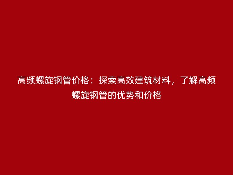 高頻螺旋鋼管價格：探索高效建筑材料，了解高頻螺旋鋼管的優勢和價格