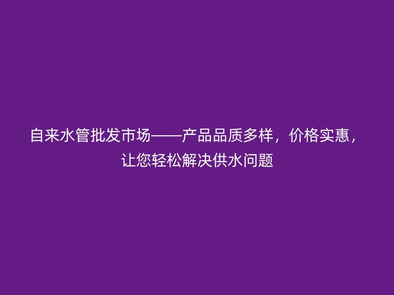自來(lái)水管批發(fā)市場(chǎng)——產(chǎn)品品質(zhì)多樣，價(jià)格實(shí)惠，讓您輕松解決供水問(wèn)題