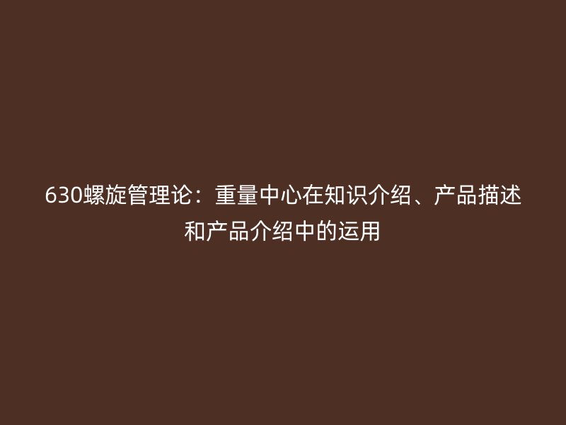 630螺旋管理論：重量中心在知識(shí)介紹、產(chǎn)品描述和產(chǎn)品介紹中的運(yùn)用