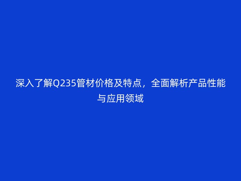 深入了解Q235管材價格及特點(diǎn)，全面解析產(chǎn)品性能與應(yīng)用領(lǐng)域