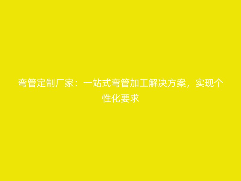 彎管定制廠家：一站式彎管加工解決方案，實現個性化要求