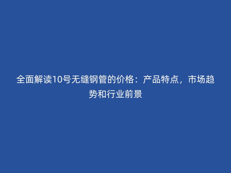 全面解讀10號(hào)無(wú)縫鋼管的價(jià)格：產(chǎn)品特點(diǎn)，市場(chǎng)趨勢(shì)和行業(yè)前景