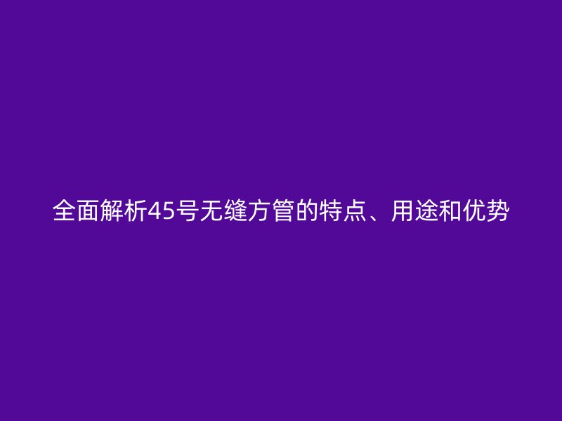 全面解析45號(hào)無縫方管的特點(diǎn)、用途和優(yōu)勢(shì)