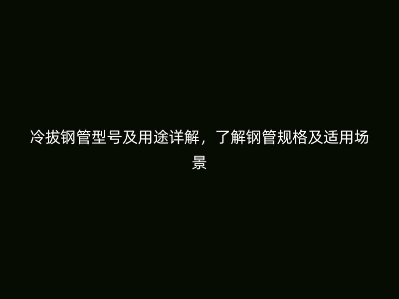 冷拔鋼管型號及用途詳解，了解鋼管規格及適用場景