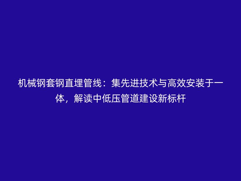 機械鋼套鋼直埋管線：集先進技術與高效安裝于一體，解讀中低壓管道建設新標桿