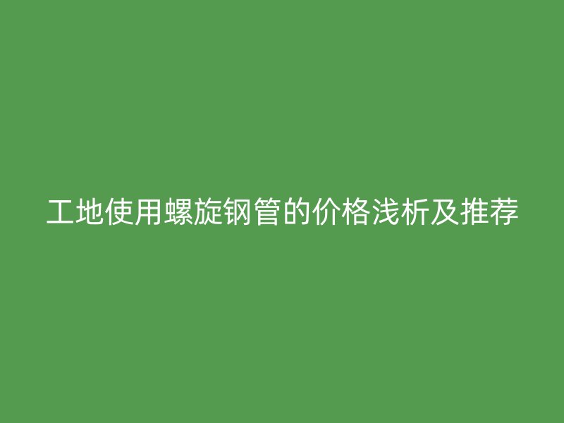 工地使用螺旋鋼管的價格淺析及推薦
