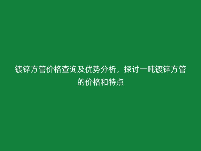 鍍鋅方管價格查詢及優勢分析,探討一噸鍍鋅方管的價格和特點