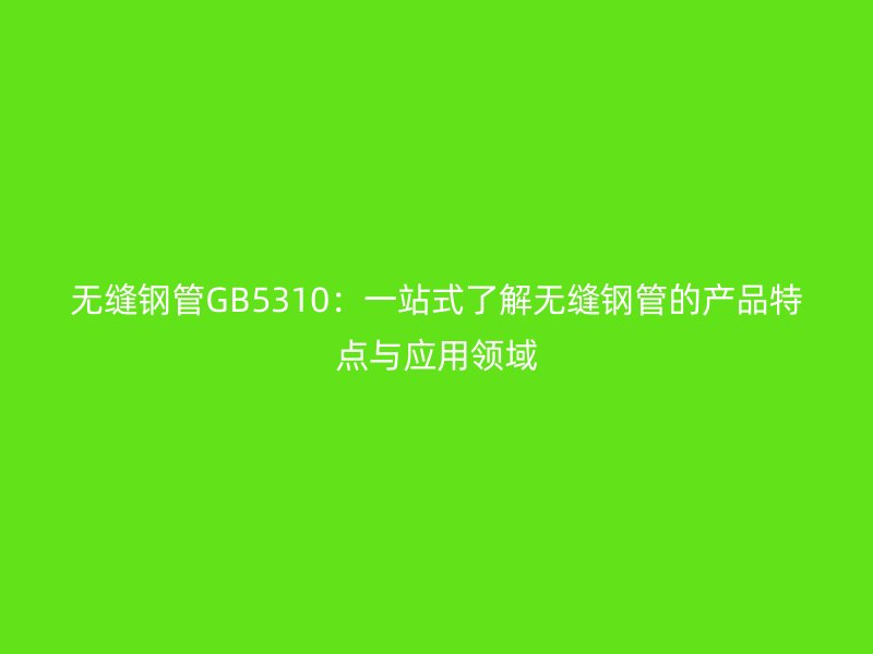 無縫鋼管GB5310：一站式了解無縫鋼管的產品特點與應用領域