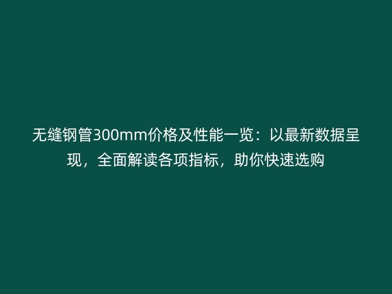 無縫鋼管300mm價格及性能一覽：以最新數據呈現，全面解讀各項指標，助你快速選購