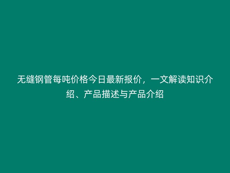 無縫鋼管每噸價(jià)格今日最新報(bào)價(jià)，一文解讀知識介紹、產(chǎn)品描述與產(chǎn)品介紹