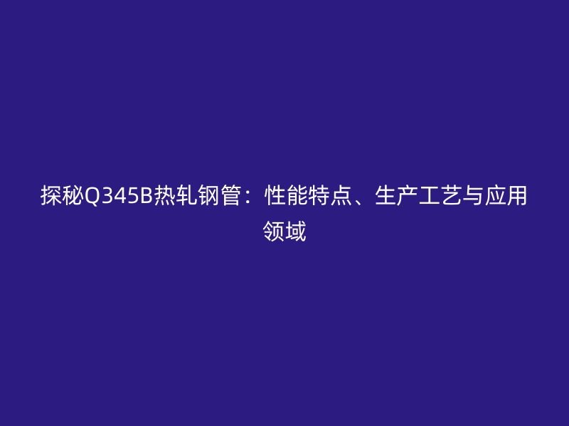 探秘Q345B熱軋鋼管:性能特點、生產工藝與應用領域