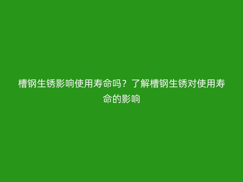 槽鋼生銹影響使用壽命嗎?了解槽鋼生銹對使用壽命的影響