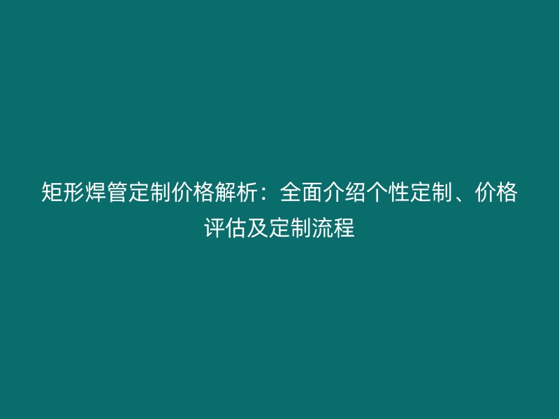 矩形焊管定制價格解析：全面介紹個性定制、價格評估及定制流程