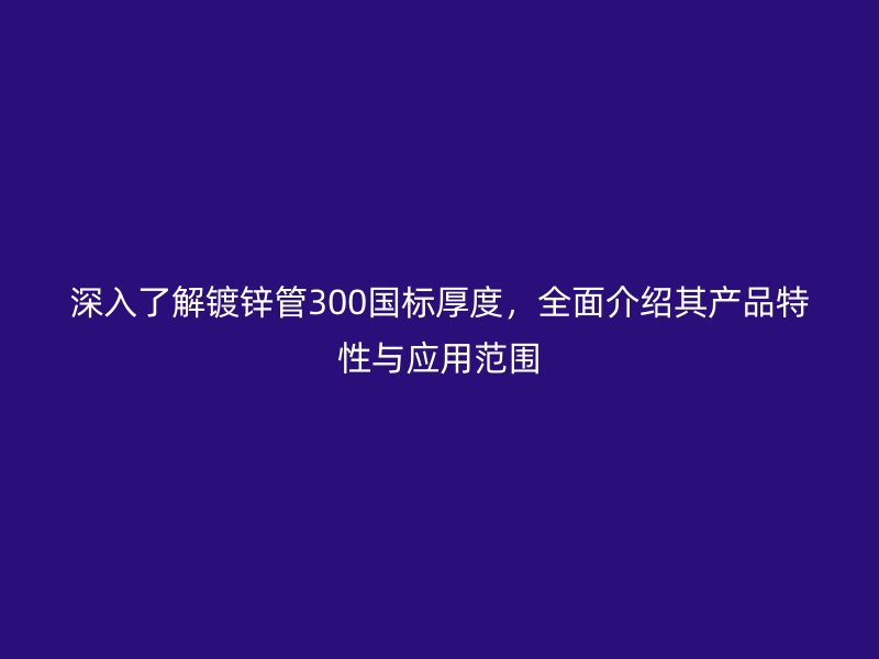 深入了解鍍鋅管300國標厚度，全面介紹其產品特性與應用范圍