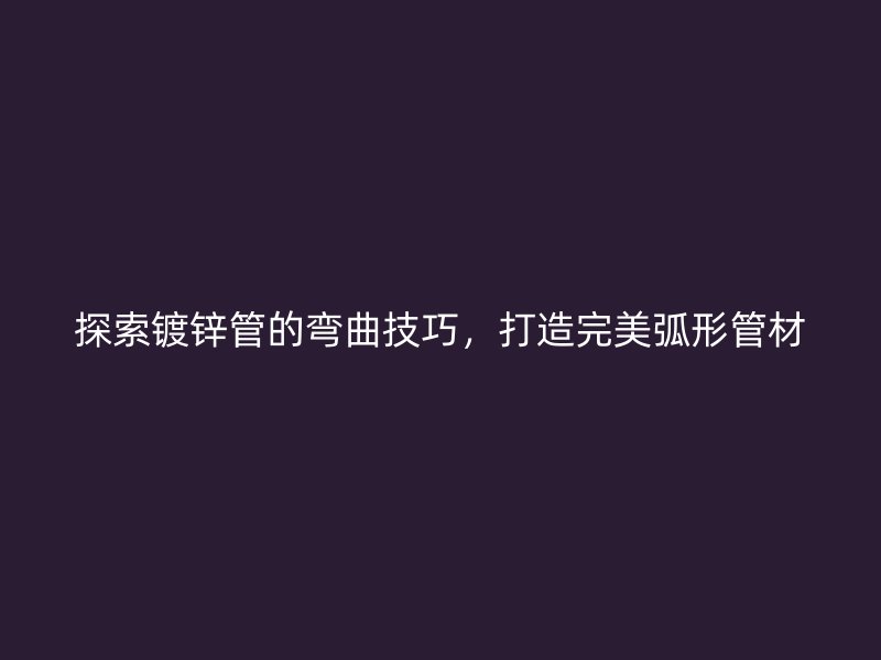 探索鍍鋅管的彎曲技巧,打造完美弧形管材