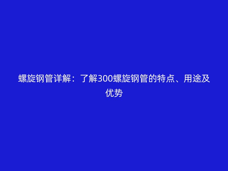 螺旋鋼管詳解：了解300螺旋鋼管的特點、用途及優勢