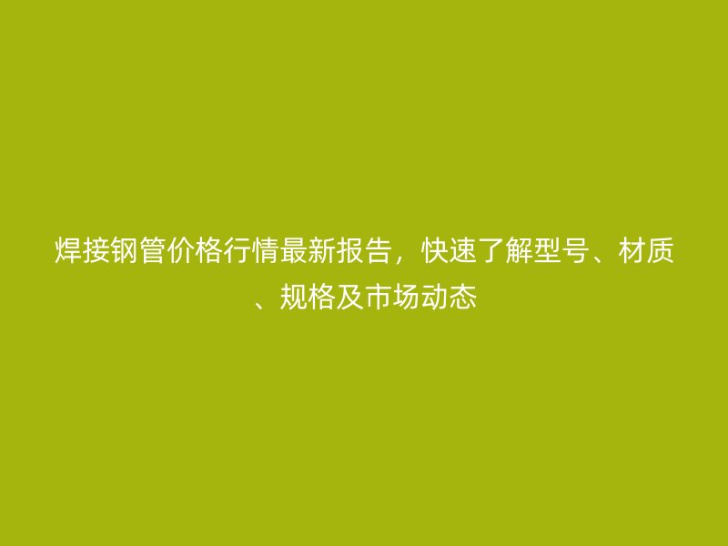 焊接鋼管價格行情最新報告,快速了解型號、材質、規格及市場動態