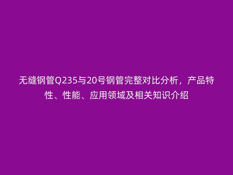 無縫鋼管Q235與20號鋼管完整對比分析，產品特性、性能、應用領域及相關知識介紹