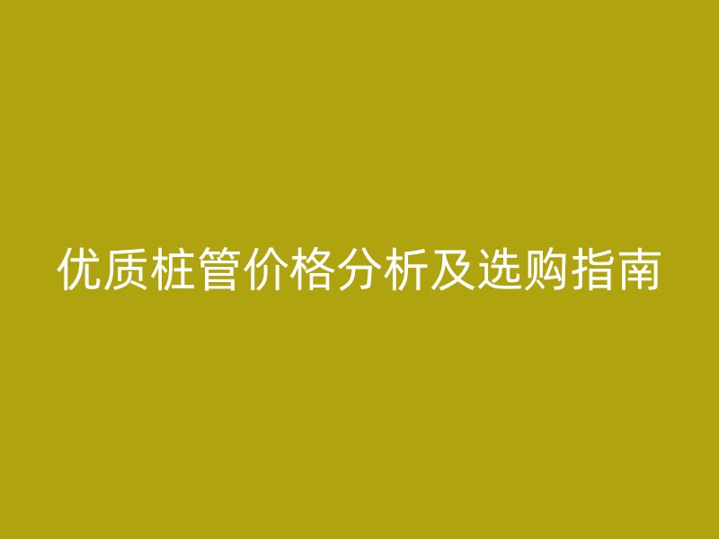 優(yōu)質(zhì)樁管價格分析及選購指南