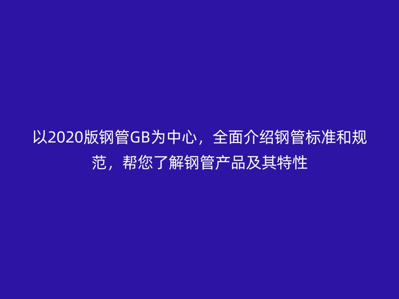 以2020版鋼管GB為中心，全面介紹鋼管標準和規范，幫您了解鋼管產品及其特性