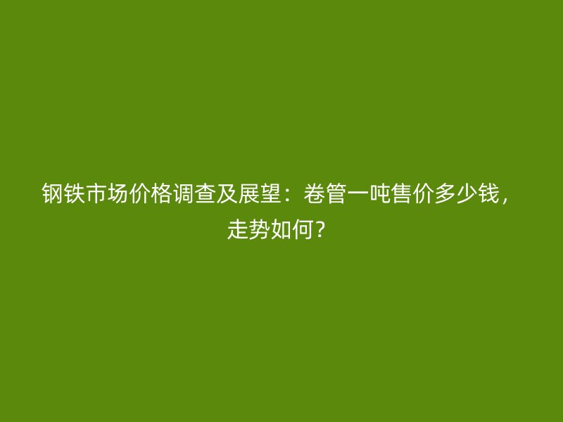 鋼鐵市場價格調查及展望：卷管一噸售價多少錢，走勢如何？