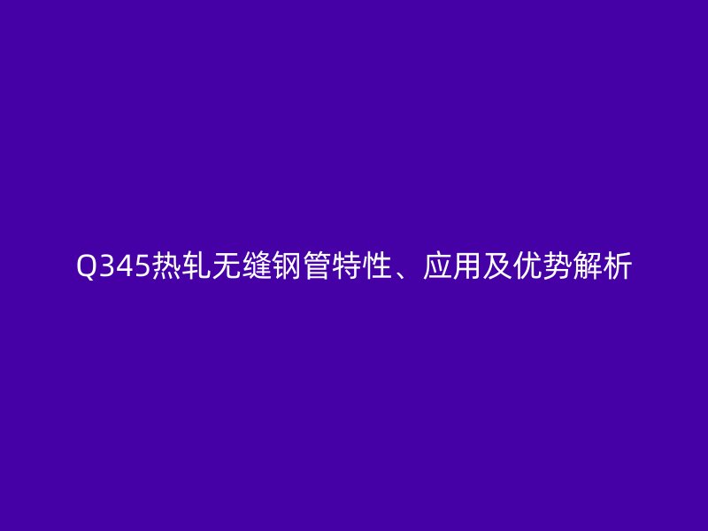 Q345熱軋無縫鋼管特性、應用及優勢解析