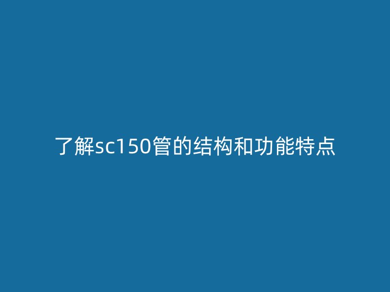 了解sc150管的結(jié)構(gòu)和功能特點(diǎn)